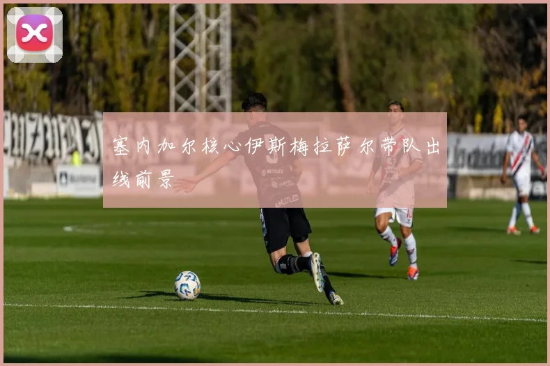 塞内加尔核心伊斯梅拉萨尔带队出线前景