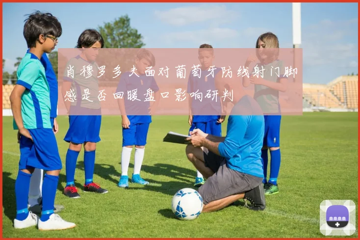 肖穆罗多夫面对葡萄牙防线射门脚感是否回暖盘口影响研判