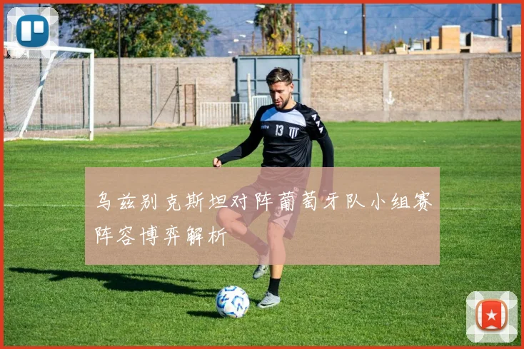 乌兹别克斯坦对阵葡萄牙队小组赛阵容博弈解析
