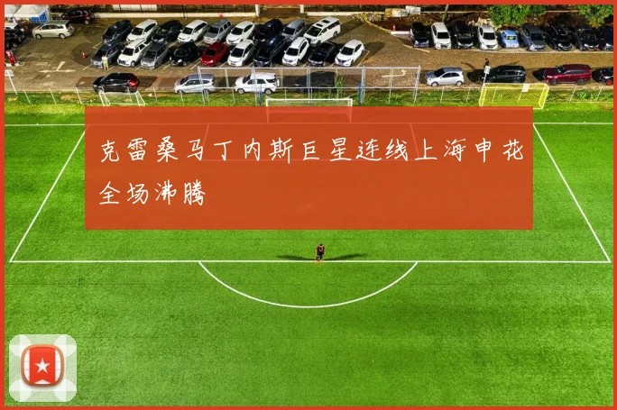克雷桑马丁内斯巨星连线上海申花全场沸腾