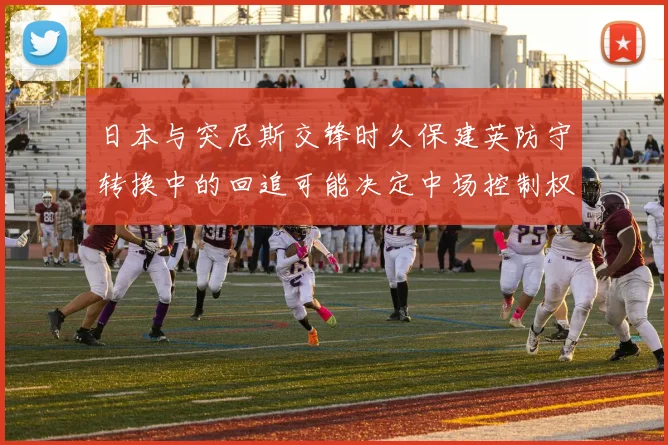 日本与突尼斯交锋时久保建英防守转换中的回追可能决定中场控制权