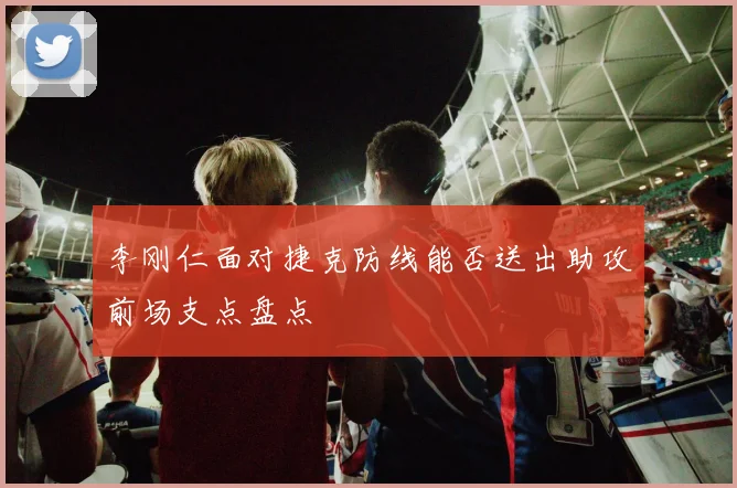 李刚仁面对捷克防线能否送出助攻前场支点盘点