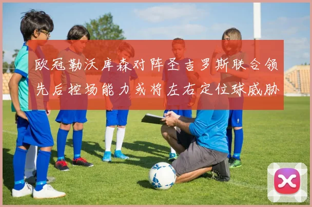 欧冠勒沃库森对阵圣吉罗斯联合领先后控场能力或将左右定位球威胁
