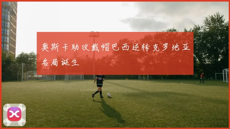 奥斯卡助攻戴帽巴西逆转克罗地亚名局诞生