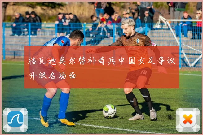 格瓦迪奥尔替补奇兵中国女足争议升级名场面