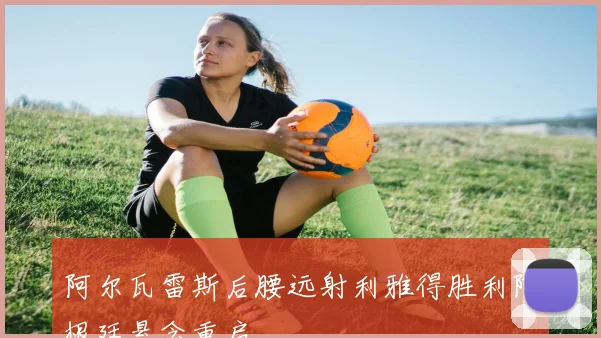 阿尔瓦雷斯后腰远射利雅得胜利阿根廷悬念重启