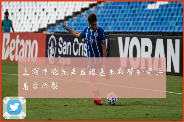 上海申花先丢后追基米希替补奇兵看台炸裂
