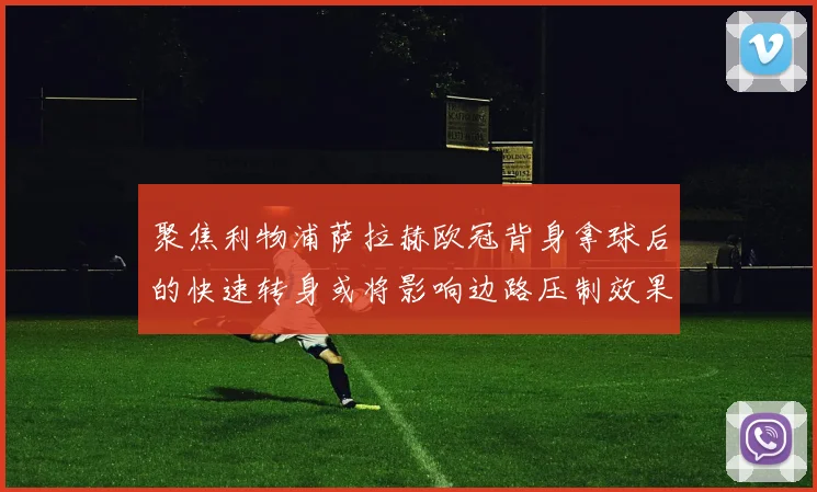 聚焦利物浦萨拉赫欧冠背身拿球后的快速转身或将影响边路压制效果
