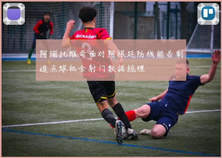 阿瑙托维奇面对阿根廷防线能否制造点球机会射门数据梳理