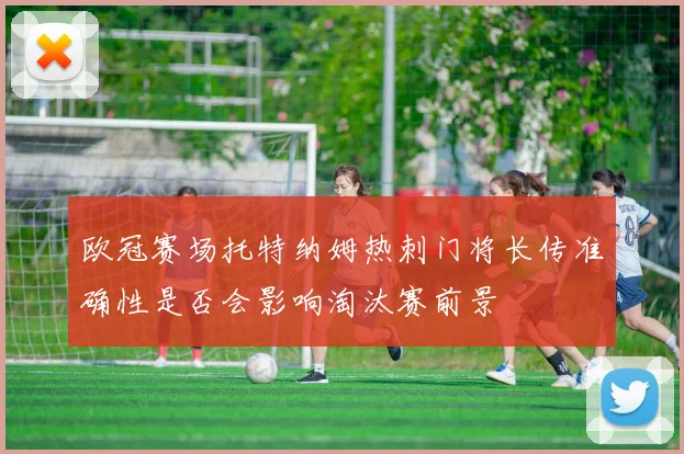 欧冠赛场托特纳姆热刺门将长传准确性是否会影响淘汰赛前景
