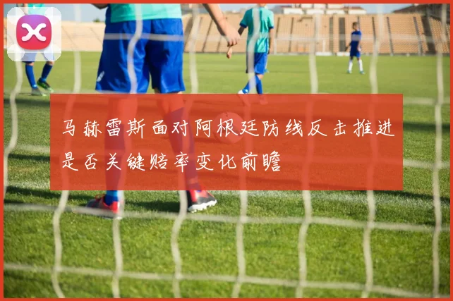 马赫雷斯面对阿根廷防线反击推进是否关键赔率变化前瞻