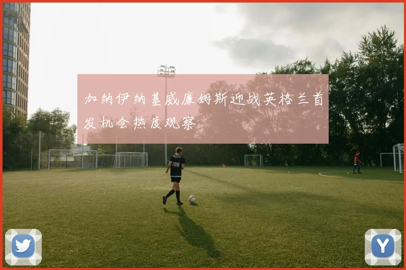 加纳伊纳基威廉姆斯迎战英格兰首发机会热度观察
