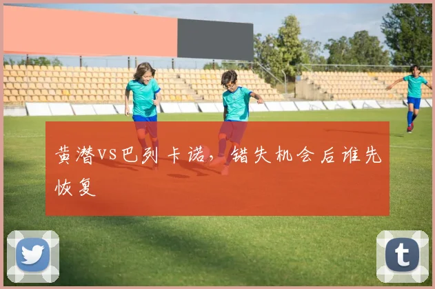 黄潜vs巴列卡诺,错失机会后谁先恢复