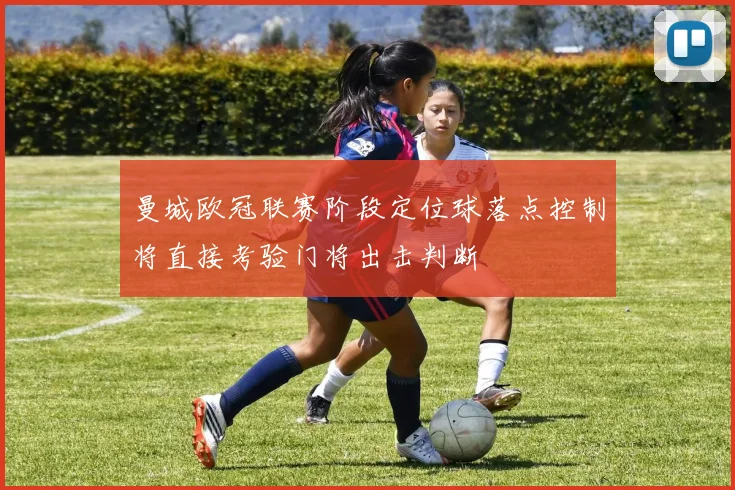 曼城欧冠联赛阶段定位球落点控制将直接考验门将出击判断