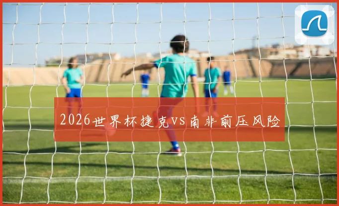 2026世界杯捷克vs南非前压风险