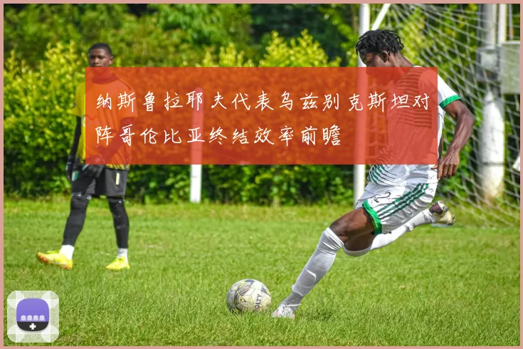 纳斯鲁拉耶夫代表乌兹别克斯坦对阵哥伦比亚终结效率前瞻