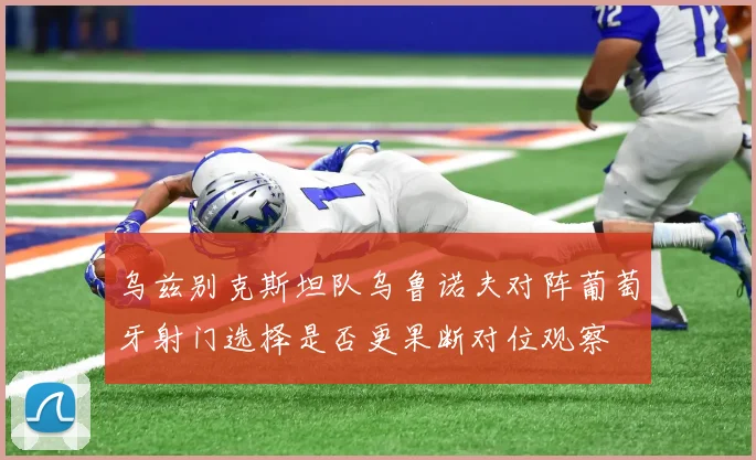 乌兹别克斯坦队乌鲁诺夫对阵葡萄牙射门选择是否更果断对位观察