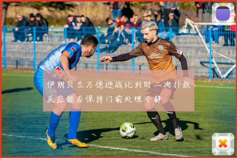 伊朗贝兰万德迎战比利时二次扑救反应能否保持门前处理冷静