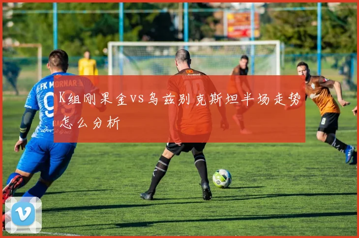 K组刚果金vs乌兹别克斯坦半场走势怎么分析