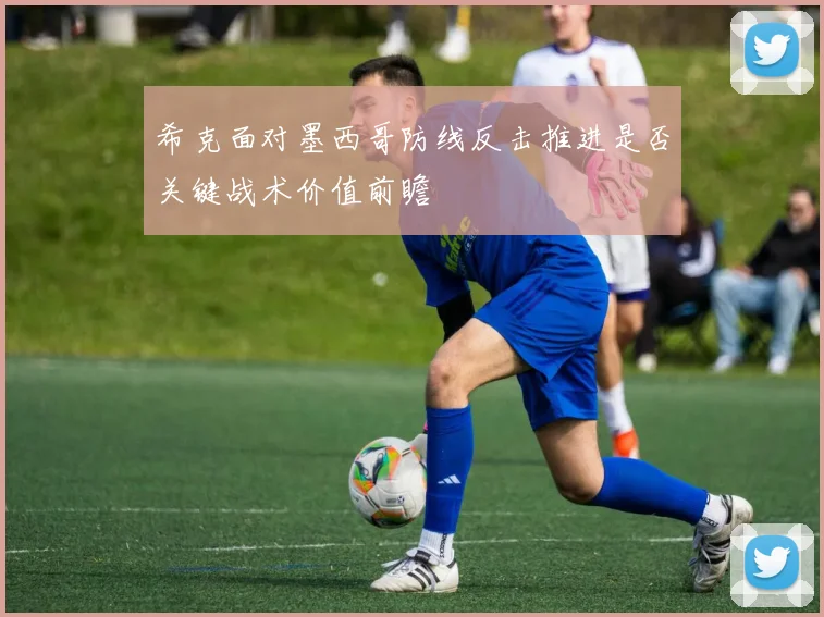 希克面对墨西哥防线反击推进是否关键战术价值前瞻