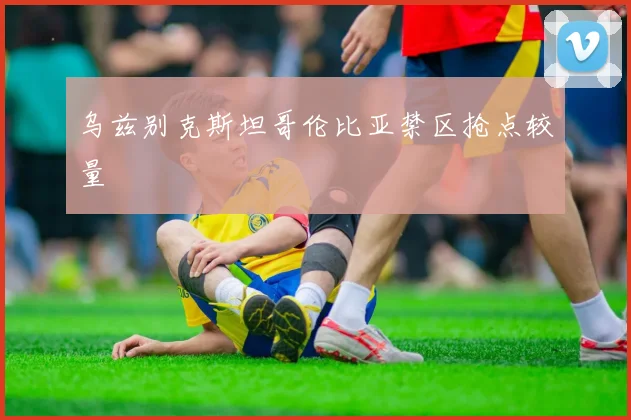 乌兹别克斯坦哥伦比亚禁区抢点较量