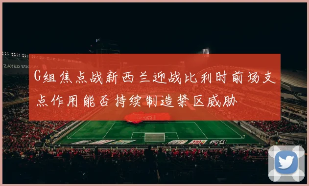 G组焦点战新西兰迎战比利时前场支点作用能否持续制造禁区威胁