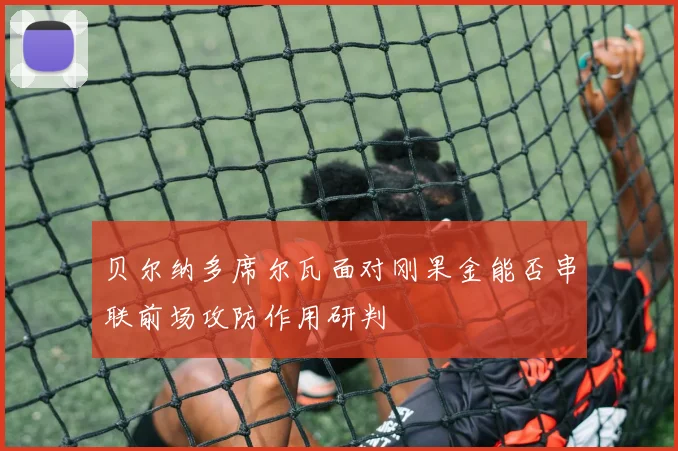 贝尔纳多席尔瓦面对刚果金能否串联前场攻防作用研判