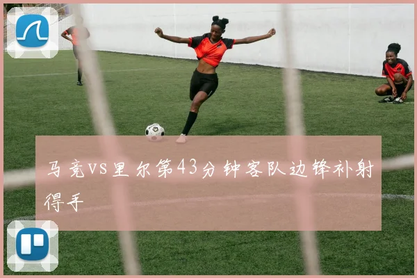 马竞vs里尔第43分钟客队边锋补射得手
