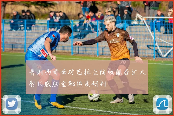 普利西奇面对巴拉圭防线能否扩大射门威胁金靴热度研判