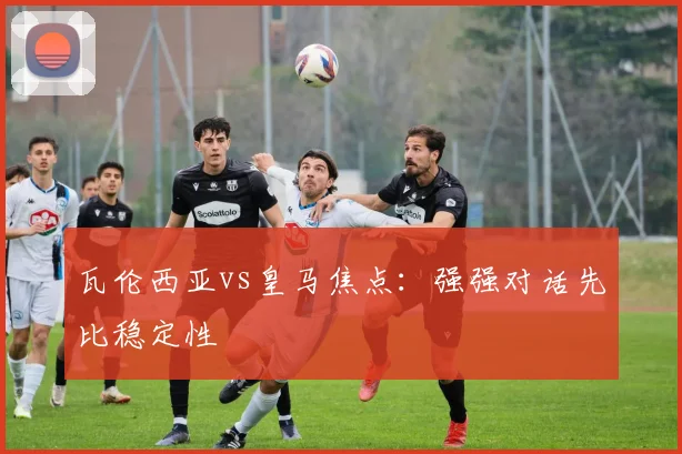 瓦伦西亚vs皇马焦点：强强对话先比稳定性