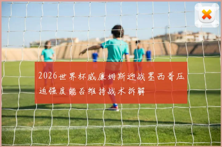 2026世界杯威廉姆斯迎战墨西哥压迫强度能否维持战术拆解
