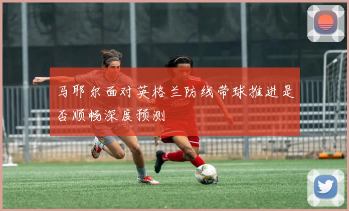 马耶尔面对英格兰防线带球推进是否顺畅深度预测