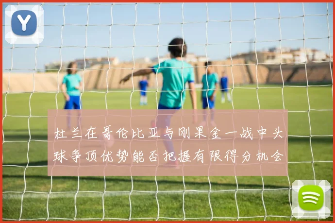 杜兰在哥伦比亚与刚果金一战中头球争顶优势能否把握有限得分机会