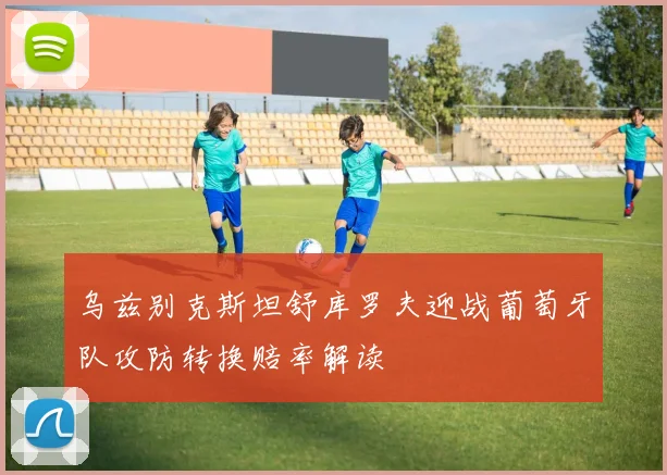 乌兹别克斯坦舒库罗夫迎战葡萄牙队攻防转换赔率解读