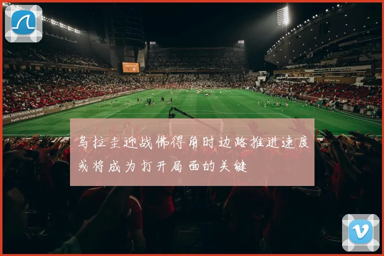 乌拉圭迎战佛得角时边路推进速度或将成为打开局面的关键