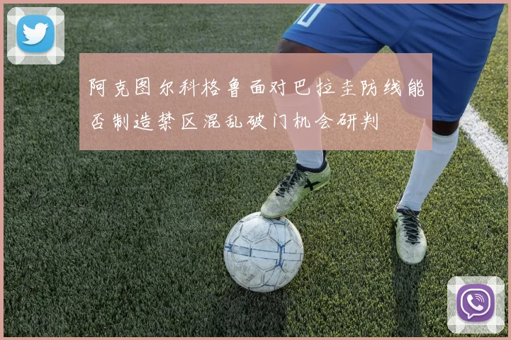 阿克图尔科格鲁面对巴拉圭防线能否制造禁区混乱破门机会研判